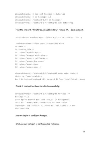 53
ubuntu@ubuntu:~$ tar xvf hostapd-1.0.tar.gz
ubuntu@ubuntu:~$ cd hostapd-1.0
ubuntu@ubuntu:~/hostapd-1.0$ cd hostapd/
ubuntu@ubuntu:~/hostapd-1.0/hostapd$ vim defconfig
Find the line with “#CONFIG_IEEE80211N=y”, remove ‘#’， save and exit.
ubuntu@ubuntu:~/hostapd-1.0/hostapd$ cp defconfig .config
ubuntu@ubuntu:~/hostapd-1.0/hostapd$ make
CC main.c
CC config_file.c
CC ../src/ap/hostapd.c
CC ../src/ap/wpa_auth_glue.c
CC ../src/ap/drv_callbacks.c
CC ../src/ap/ap_drv_ops.c
CC ../src/ap/utils.c
CC ../src/ap/authsrv.c
ubuntu@ubuntu:~/hostapd-1.0/hostapd$ sudo make install
mkdir -p /usr/local/bin
for i in hostapd hostapd_cli; do cp -f $i /usr/local/bin/$i; done
Check if hostpad has been installed successfully:
ubuntu@ubuntu:~/hostapd-1.0/hostapd$ hostapd -v
hostapd v1.0
User space daemon for IEEE 802.11 AP management,
IEEE 802.1X/WPA/WPA2/EAP/RADIUS Authenticator
Copyright (c) 2002-2012, Jouni Malinen <j@w1.fi> and
contributors
Now we begin to configure hostpad.
We hope our hot spot is configured as following,
 
