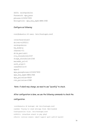 54
SSID: ssid=pcduino
Password: wpa_pass
phrase=1234567890
Encryption: wpa_key_mgmt=WPA-PSK
Configure as following:
root@ubuntu:~# nano /etc/hostapd.conf
interface=wlan3
driver=nl80211
ssid=pcduino
hw_mode=g
channel=11
dtim_period=1
rts_threshold=2347
fragm_threshold=2346
macaddr_acl=0
auth_algs=1
ieee80211n=0
wpa=2
wpa_passphrase=1234567890
wpa_key_mgmt=WPA-PSK
wpa_pairwise=TKIP
rsn_pairwise=CCMP
Note: if wlan3 may change, we need to use “ipconfig” to check.
After configuration is done, we use the following commands to check the
configuration.
root@ubuntu:~# hostapd -dd /etc/hostapd.conf
random: Trying to read entropy from /dev/random
Configuration file: /etc/hostapd.conf
nl80211: interface wlan4 in phy phy0
rfkill: initial event: idx=0 type=2 op=0 soft=0 hard=0
 