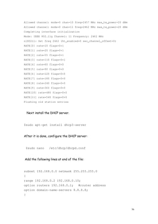 56
Allowed channel: mode=0 chan=10 freq=2457 MHz max_tx_power=20 dBm
Allowed channel: mode=0 chan=11 freq=2462 MHz max_tx_power=20 dBm
Completing interface initialization
Mode: IEEE 802.11g Channel: 11 Frequency: 2462 MHz
nl80211: Set freq 2462 (ht_enabled=0 sec_channel_offset=0)
RATE[0] rate=10 flags=0×1
RATE[1] rate=20 flags=0×1
RATE[2] rate=55 flags=0×1
RATE[3] rate=110 flags=0×1
RATE[4] rate=60 flags=0×0
RATE[5] rate=90 flags=0×0
RATE[6] rate=120 flags=0×0
RATE[7] rate=180 flags=0×0
RATE[8] rate=240 flags=0×0
RATE[9] rate=360 flags=0×0
RATE[10] rate=480 flags=0×0
RATE[11] rate=540 flags=0×0
Flushing old station entries
Next install the DHCP server.
$sudo apt-get install dhcp3-server
After it is done, configure the DHCP server:
$sudo nano /etc/dhcp/dhcpd.conf
Add the following lines at end of the file:
subnet 192.168.0.0 netmask 255.255.255.0
{
range 192.168.0.2 192.168.0.10;
option routers 192.168.0.1; #router address
option domain-name-servers 8.8.8.8;
}
 