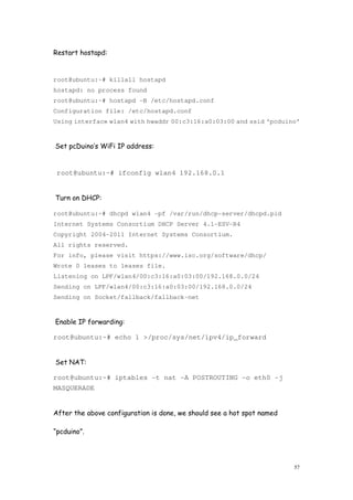 57
Restart hostapd:
root@ubuntu:~# killall hostapd
hostapd: no process found
root@ubuntu:~# hostapd -B /etc/hostapd.conf
Configuration file: /etc/hostapd.conf
Using interface wlan4 with hwaddr 00:c3:16:a0:03:00 and ssid ‘pcduino’
Set pcDuino’s WiFi IP address:
root@ubuntu:~# ifconfig wlan4 192.168.0.1
Turn on DHCP:
root@ubuntu:~# dhcpd wlan4 -pf /var/run/dhcp-server/dhcpd.pid
Internet Systems Consortium DHCP Server 4.1-ESV-R4
Copyright 2004-2011 Internet Systems Consortium.
All rights reserved.
For info, please visit https://www.isc.org/software/dhcp/
Wrote 0 leases to leases file.
Listening on LPF/wlan4/00:c3:16:a0:03:00/192.168.0.0/24
Sending on LPF/wlan4/00:c3:16:a0:03:00/192.168.0.0/24
Sending on Socket/fallback/fallback-net
Enable IP forwarding:
root@ubuntu:~# echo 1 >/proc/sys/net/ipv4/ip_forward
Set NAT:
root@ubuntu:~# iptables -t nat -A POSTROUTING -o eth0 -j
MASQUERADE
After the above configuration is done, we should see a hot spot named
“pcduino”.
 