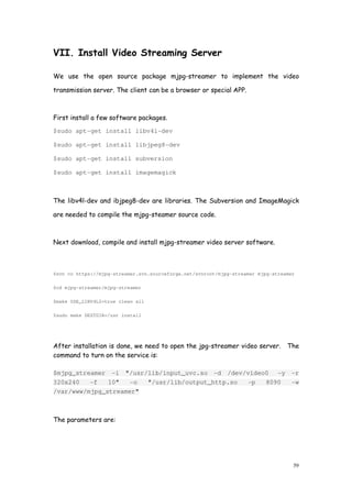 59
VII. Install Video Streaming Server
We use the open source package mjpg-streamer to implement the video
transmission server. The client can be a browser or special APP.
First install a few software packages.
$sudo apt-get install libv4l-dev
$sudo apt-get install libjpeg8-dev
$sudo apt-get install subversion
$sudo apt-get install imagemagick
The libv4l-dev and ibjpeg8-dev are libraries. The Subversion and ImageMagick
are needed to compile the mjpg-steamer source code.
Next download, compile and install mjpg-streamer video server software.
$svn co https://mjpg-streamer.svn.sourceforge.net/svnroot/mjpg-streamer mjpg-streamer
$cd mjpg-streamer/mjpg-streamer
$make USE_LIBV4L2=true clean all
$sudo make DESTDIR=/usr install
After installation is done, we need to open the jpg-streamer video server. The
command to turn on the service is:
$mjpg_streamer -i "/usr/lib/input_uvc.so -d /dev/video0 -y -r
320x240 -f 10" -o "/usr/lib/output_http.so -p 8090 -w
/var/www/mjpg_streamer"
The parameters are:
 