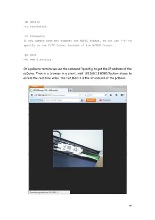 60
-d: device
-r: resolution
-f: frequency
If you camera does not support the MJPEG format, we can use ‘-y’ to
specify to use YUYV format instead of the MJPEG format.
-p: port
-w: web directory
On a pcDuino terminal we use the command “ipconfig’ to get the IP address of the
pcDuino. Then in a browser in a client, visit 192.168.1.3:8090/?action=steam to
access the real-time video. The 192.168.1.3 is the IP address of the pcDuino.
 