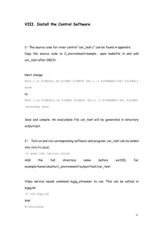 61
VIII. Install the Control Software
1）The source code for rover control “car_test.c” can be found in appendix.
Copy the source code to C_environment/sample，open makefile in and add
car_test after OBJS=
Next change
@for i in $(OBJS); do $(CXX) $(INCS) $$i.c -o $(TARGET)/$$i $(LIBS);
done
to
@for i in $(OBJS); do $(CXX) $(INCS) $$i.c -o $(TARGET)/$$i $(LIBS)
-pthread; done
Save and compile. An executable file car_test will be generated in directory
output/put.
2） Turn on and run corresponding software and program: car_test can be added
into /etc/rc.local,
~$ sudo vim /etc/rc.local
Add the full directory name before exit(0), for
example/home/ubuntu/c_environment/output/test/car_test.
Video service needs command mjpg_streamer to run. This can be edited in
mjpg.sh:
~$ vim mjpg.sh
Add
#!/bin/bsah
 