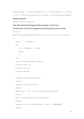 62
mjpg_streamer -i “/usr/lib/input_uvc.so -d /dev/video0 -y -r 320×240
-f 10” -o “/usr/lib/output_http.so -p 8090 -w /var/www/mjpg_streamer”
Change permission:
~$sudo chmod a+x mjpg.sh
Then add /home/ubuntu/mjpg_streamer/mjpg.sh in etc/rc.loca.
The auto start of AP can be implemented by editing the script file AP.sh：
#!/bin/sh
mypath="/sys/devices/platform/sw-ehci.2/usb3/3-1/3-1:1.0/net/wlan
3"
while [ ! -d $mypath ]
do
if [ -d $mypath ] ; then
break
fi
done
service network-manager restart
ifconfig wlan3 up
ifconfig eth0 up
killall hostapd
hostapd -B /etc/hostapd.conf
sleep 2
ifconfig wlan3 192.168.0.1
sleep 3
dhcpd wlan3 -pf /var/run/dhcp-server/dhcpd.pid
sleep 3
echo 1 >/proc/sys/net/ipv4/ip_forward
sleep 3
iptables -t nat -A POSTROUTING -o eth0 -j MASQUERADE
sleep 4
 