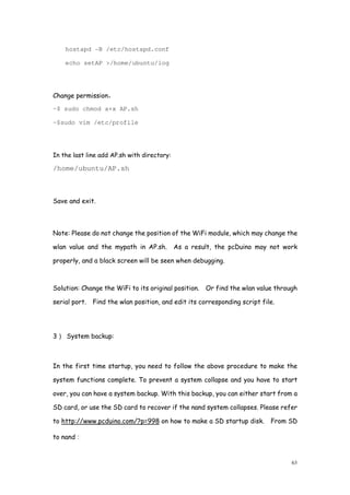 63
hostapd -B /etc/hostapd.conf
echo setAP >/home/ubuntu/log
Change permission，
~$ sudo chmod a+x AP.sh
~$sudo vim /etc/profile
In the last line add AP.sh with directory:
/home/ubuntu/AP.sh
Save and exit.
Note: Please do not change the position of the WiFi module, which may change the
wlan value and the mypath in AP.sh. As a result, the pcDuino may not work
properly, and a black screen will be seen when debugging.
Solution: Change the WiFi to its original position. Or find the wlan value through
serial port. Find the wlan position, and edit its corresponding script file.
3） System backup:
In the first time startup, you need to follow the above procedure to make the
system functions complete. To prevent a system collapse and you have to start
over, you can have a system backup. With this backup, you can either start from a
SD card, or use the SD card to recover if the nand system collapses. Please refer
to http://www.pcduino.com/?p=998 on how to make a SD startup disk. From SD
to nand：
 