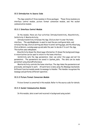 69
10.3 Introduction to Source Code
The App consists of three modules in three packages. These three modules are
interface control module, picture format conversion module, and the socket
communication module.
10.3.1 Interface Control Module
In the module, there are four activities: IntroductionActivity, AboutActivity ,
SetActivity 和MonitorActivity.
IntroductionActivity initializes the App. Click on start to ener the home
interface. The userMsgReader is used to read the pre-configured data, and
initialize the App. Click on Setting and About to enter setting page, and the About pag.
Click on Return, a window pops up and asks the user to decide if to exit the App.
This button uses onKeyDown.
AboutActivity shows the About page information. It shows the background image.
A return button can be used to return to the home interface.
SetActivity sets the App parameters. User can enter this page and set his
parameters. The parameters are saved in System_data. The data can be made
persistent using sharedPreferenecs.
MonitorActivity controls the home interface. The App takes the parameters set
previously, and begins to work. All work here is done using the Message mechanism.
Different function module sends its message to Handler. The Handler recognizes the
message and performs different operation.
10.3.2 Picture Format Conversion Module
Picture format is converted in this module. Refer to the source code for details.
10.3.3 Socket Communication Module
In this module, data is sent and received in background using socket.
 