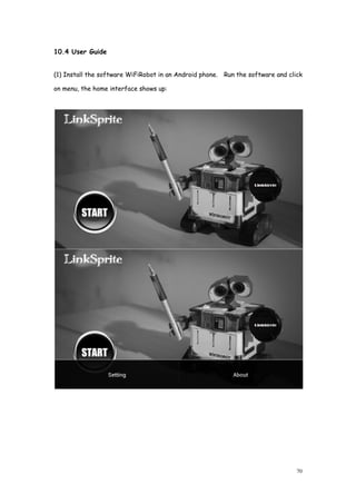 10.4 User Guide
(1) Install the software WiFiRobot in an Android phone. Run the software and click
on menu, the home interface shows up:
(1) Install the software WiFiRobot in an Android phone. Run the software and click
on menu, the home interface shows up:
70
(1) Install the software WiFiRobot in an Android phone. Run the software and click
 