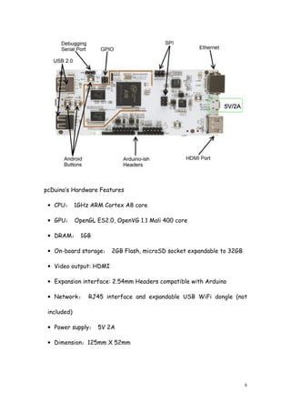 8
pcDuino’s Hardware Features
• CPU： 1GHz ARM Cortex A8 core
• GPU： OpenGL ES2.0, OpenVG 1.1 Mali 400 core
• DRAM： 1GB
• On-board storage： 2GB Flash, microSD socket expandable to 32GB
• Video output: HDMI
• Expansion interface: 2.54mm Headers compatible with Arduino
• Network： RJ45 interface and expandable USB WiFi dongle (not
included)
• Power supply： 5V 2A
• Dimension：125mm X 52mm
 