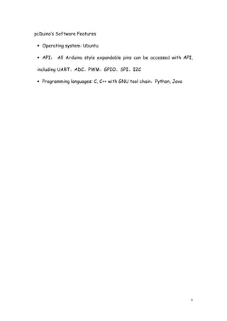 9
pcDuino’s Software Features
• Operating system: Ubuntu
• API： All Arduino style expandable pins can be accessed with API,
including UART、ADC、PWM、GPIO、SPI、I2C
• Programming languages: C, C++ with GNU tool chain，Python, Java
 