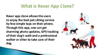 Rover app clone allows the users
to enjoy the best pet sitting service
by few simple taps on their phone.
Through this app, one can get
charming photo updates, GPS tracking
of their dog’s walk and a professional
walker or sitter to take care of their
dog.
 