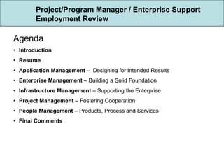 Project/Program Manager / Enterprise Support
        Employment Review

Agenda
• Introduction
• Resume
• Application Management – Designing for Intended Results
• Enterprise Management – Building a Solid Foundation
• Infrastructure Management – Supporting the Enterprise
• Project Management – Fostering Cooperation
• People Management – Products, Process and Services
• Final Comments
 
