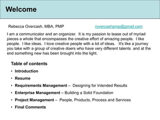 Welcome

Rebecca Overcash, MBA, PMP                          rovercashpmp@gmail.com
I am a communicator and an organizer. It is my passion to tease out of myriad
pieces a whole that encompasses the creative effort of amazing people. I like
people. I like ideas. I love creative people with a lot of ideas. It's like a journey
you take with a group of creative doers who have very different talents and at the
end something new has been brought into the light.

  Table of contents
  • Introduction
  • Resume
  • Requirements Management – Designing for Intended Results
  • Enterprise Management – Building a Solid Foundation
  • Project Management – People, Products, Process and Services
  • Final Comments
 