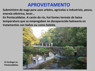 APROVEITAMENTO

Subministro de auga para usos urbáns, agrícolas e industriais, pesca,
enerxía eléctrica, lecer…
En Pontecaldelas. A carón do río, hai fontes termais de baixa
temperatura que se empregaban no desaparecido balneario en
tratamentos con baños ou como bebida.

O Verdugo en
Pontecaldelas.

 