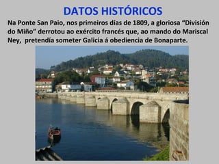 DATOS HISTÓRICOS

Na Ponte San Paio, nos primeiros días de 1809, a gloriosa “División
do Miño” derrotou ao exército francés que, ao mando do Mariscal
Ney, pretendía someter Galicia á obediencia de Bonaparte.

 