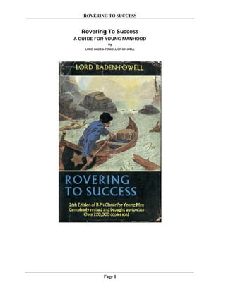 ROVERING TO SUCCESS


  Rovering To Success
A GUIDE FOR YOUNG MANHOOD
                 By
    LORD BADEN-POWELL OF GILWELL




              Page 1
 