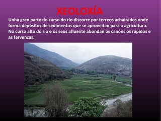 Unha gran parte do curso do río discorre por terreos achairados onde
forma depósitos de sedimentos que se aproveitan para a agricultura.
No curso alto do río e os seus afluente abondan os canóns os rápidos e
as fervenzas.
XEOLOXÍA
 