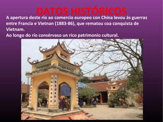 A apertura deste río ao comercio europeo con China levou ás guerras
entre Francia e Vietnan (1883-86), que rematou coa conquista de
Vietnam.
Ao longo do río consérvaso un rico patrimonio cultural.
DATOS HISTÓRICOS
 
