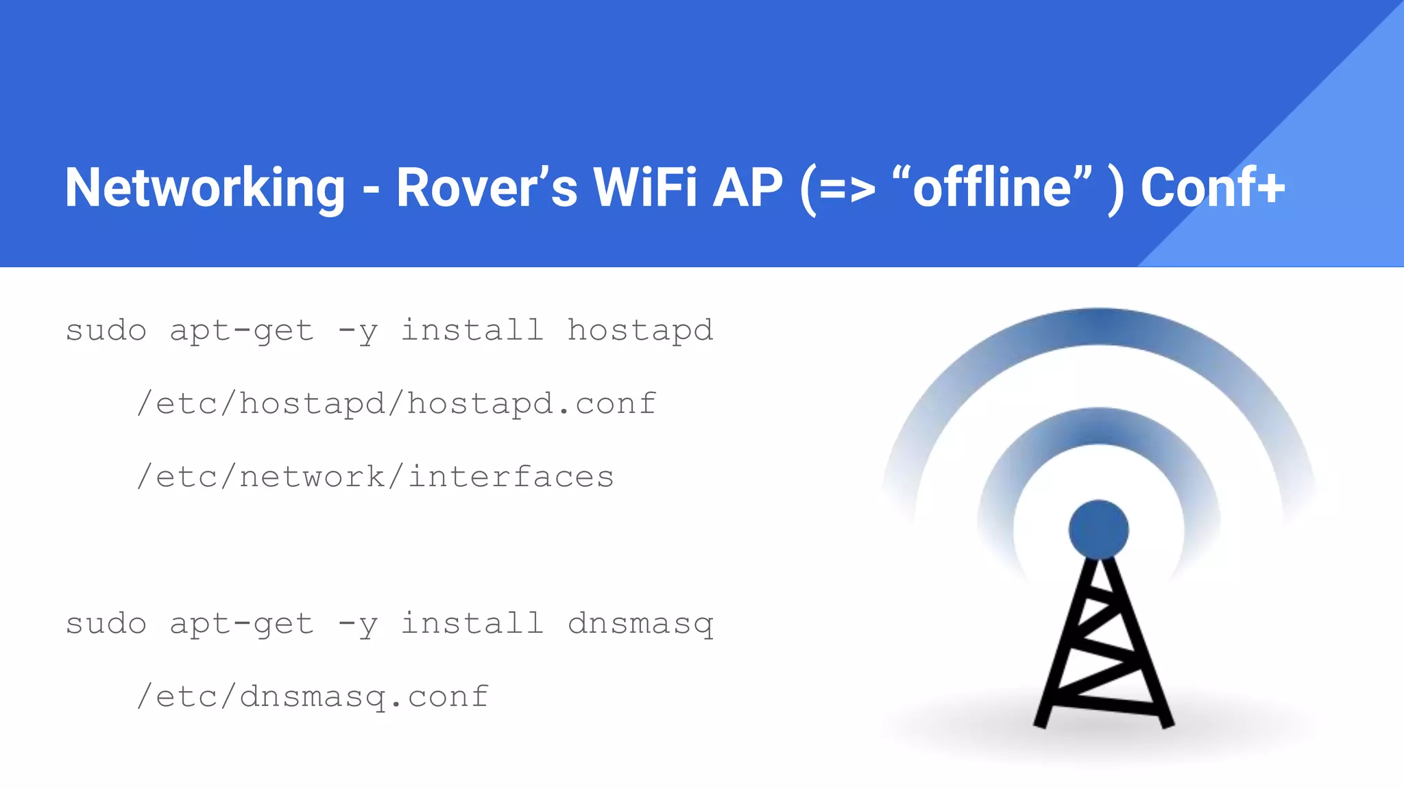 Networking - Rover’s WiFi AP (=> “offline” ) Conf+
sudo apt-get -y install hostapd
/etc/hostapd/hostapd.conf
/etc/network/interfaces
sudo apt-get -y install dnsmasq
/etc/dnsmasq.conf
 