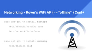 Networking - Rover’s WiFi AP (=> “offline” ) Conf+
sudo apt-get -y install hostapd
/etc/hostapd/hostapd.conf
/etc/network/interfaces
sudo apt-get -y install dnsmasq
/etc/dnsmasq.conf
 