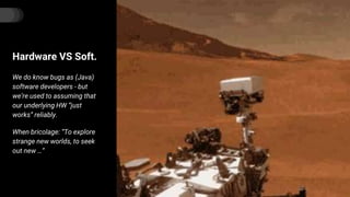 Hardware VS Soft.
We do know bugs as (Java)
software developers - but
we’re used to assuming that
our underlying HW “just
works” reliably.
When bricolage: “To explore
strange new worlds, to seek
out new …”
 