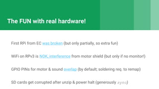 The FUN with real hardware!
First RPi from EC was broken (but only partially, so extra fun)
WiFi on RPv3 is NOK, interference from motor shield (but only if no monitor!)
GPIO PINs for motor & sound overlap (by default; soldering req. to remap)
SD cards get corrupted after unzip & power halt (generously sync)
 