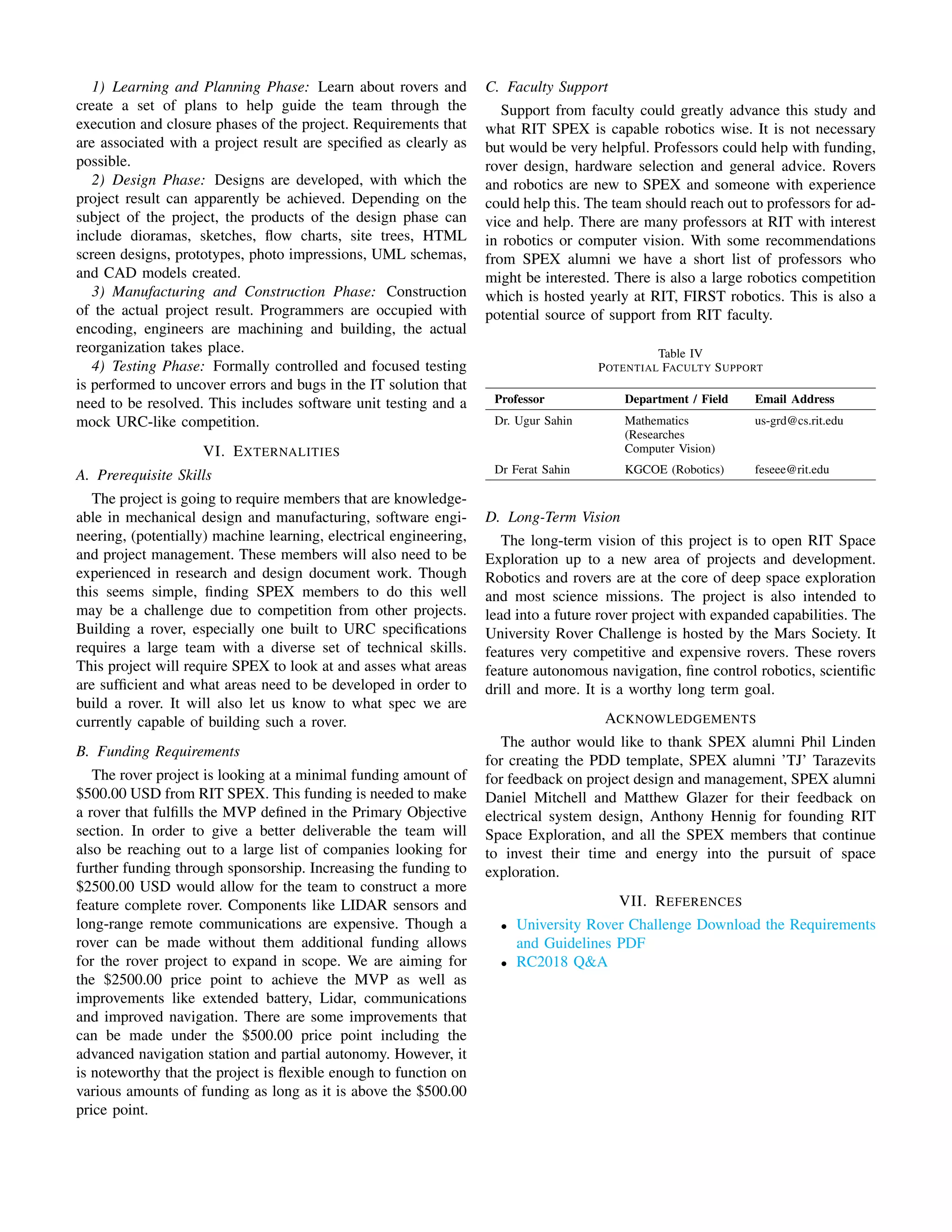 1) Learning and Planning Phase: Learn about rovers and
create a set of plans to help guide the team through the
execution and closure phases of the project. Requirements that
are associated with a project result are specified as clearly as
possible.
2) Design Phase: Designs are developed, with which the
project result can apparently be achieved. Depending on the
subject of the project, the products of the design phase can
include dioramas, sketches, flow charts, site trees, HTML
screen designs, prototypes, photo impressions, UML schemas,
and CAD models created.
3) Manufacturing and Construction Phase: Construction
of the actual project result. Programmers are occupied with
encoding, engineers are machining and building, the actual
reorganization takes place.
4) Testing Phase: Formally controlled and focused testing
is performed to uncover errors and bugs in the IT solution that
need to be resolved. This includes software unit testing and a
mock URC-like competition.
VI. EXTERNALITIES
A. Prerequisite Skills
The project is going to require members that are knowledge-
able in mechanical design and manufacturing, software engi-
neering, (potentially) machine learning, electrical engineering,
and project management. These members will also need to be
experienced in research and design document work. Though
this seems simple, finding SPEX members to do this well
may be a challenge due to competition from other projects.
Building a rover, especially one built to URC specifications
requires a large team with a diverse set of technical skills.
This project will require SPEX to look at and asses what areas
are sufficient and what areas need to be developed in order to
build a rover. It will also let us know to what spec we are
currently capable of building such a rover.
B. Funding Requirements
The rover project is looking at a minimal funding amount of
$500.00 USD from RIT SPEX. This funding is needed to make
a rover that fulfills the MVP defined in the Primary Objective
section. In order to give a better deliverable the team will
also be reaching out to a large list of companies looking for
further funding through sponsorship. Increasing the funding to
$2500.00 USD would allow for the team to construct a more
feature complete rover. Components like LIDAR sensors and
long-range remote communications are expensive. Though a
rover can be made without them additional funding allows
for the rover project to expand in scope. We are aiming for
the $2500.00 price point to achieve the MVP as well as
improvements like extended battery, Lidar, communications
and improved navigation. There are some improvements that
can be made under the $500.00 price point including the
advanced navigation station and partial autonomy. However, it
is noteworthy that the project is flexible enough to function on
various amounts of funding as long as it is above the $500.00
price point.
C. Faculty Support
Support from faculty could greatly advance this study and
what RIT SPEX is capable robotics wise. It is not necessary
but would be very helpful. Professors could help with funding,
rover design, hardware selection and general advice. Rovers
and robotics are new to SPEX and someone with experience
could help this. The team should reach out to professors for ad-
vice and help. There are many professors at RIT with interest
in robotics or computer vision. With some recommendations
from SPEX alumni we have a short list of professors who
might be interested. There is also a large robotics competition
which is hosted yearly at RIT, FIRST robotics. This is also a
potential source of support from RIT faculty.
Table IV
POTENTIAL FACULTY SUPPORT
Professor Department / Field Email Address
Dr. Ugur Sahin Mathematics
(Researches
Computer Vision)
us-grd@cs.rit.edu
Dr Ferat Sahin KGCOE (Robotics) feseee@rit.edu
D. Long-Term Vision
The long-term vision of this project is to open RIT Space
Exploration up to a new area of projects and development.
Robotics and rovers are at the core of deep space exploration
and most science missions. The project is also intended to
lead into a future rover project with expanded capabilities. The
University Rover Challenge is hosted by the Mars Society. It
features very competitive and expensive rovers. These rovers
feature autonomous navigation, fine control robotics, scientific
drill and more. It is a worthy long term goal.
ACKNOWLEDGEMENTS
The author would like to thank SPEX alumni Phil Linden
for creating the PDD template, SPEX alumni ’TJ’ Tarazevits
for feedback on project design and management, SPEX alumni
Daniel Mitchell and Matthew Glazer for their feedback on
electrical system design, Anthony Hennig for founding RIT
Space Exploration, and all the SPEX members that continue
to invest their time and energy into the pursuit of space
exploration.
VII. REFERENCES
• University Rover Challenge Download the Requirements
and Guidelines PDF
• RC2018 Q&A
 