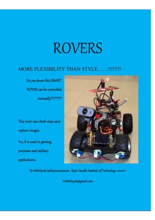 RRah[Type the company name] | Confidential
ROVERS
MORE FLEXIBILITY THAN STYLE……!!!!!!!!
Do you know this SMARTDo you know this SMARTDo you know this SMARTDo you know this SMART
ROVER can be controlledROVER can be controlledROVER can be controlledROVER can be controlled
manually???????manually???????manually???????manually???????
This rover can climb steps andThis rover can climb steps andThis rover can climb steps andThis rover can climb steps and
capture images.capture images.capture images.capture images.
Yes, It is used in gamingYes, It is used in gamingYes, It is used in gamingYes, It is used in gaming
purposes and militarypurposes and militarypurposes and militarypurposes and military
applications.applications.applications.applications.
By Mithileysh Sathiyanarayanan,By Mithileysh Sathiyanarayanan,By Mithileysh Sathiyanarayanan,By Mithileysh Sathiyanarayanan, Rajiv Gandhi Institute of Technology, 2010/11Rajiv Gandhi Institute of Technology, 2010/11Rajiv Gandhi Institute of Technology, 2010/11Rajiv Gandhi Institute of Technology, 2010/11
S.Mithileysh@gmail.comS.Mithileysh@gmail.comS.Mithileysh@gmail.comS.Mithileysh@gmail.com
 