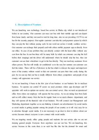 1. Description of Venture
We are launching new technology based bus service in Dhaka city which is not introduced
before in our country. Our customer can trace our bus with their mobile app and can depart
from home timely and they not need to wait for long time, also we are providing CCTV in our
bus for the security purpose. Our regular customer can take the card payment system by which
they can pay the fare without paying cash. In one word our service it totally cashless service.
Our customer can recharge their prepaid card with others mobile payment app or directly from
our office. In case of any problem they can directly contact with the head office without any
cost from the bus. In our bus there will be many bells by which our customer can ring the bell
before their stoppage and the driver will understand where he should stop the bus. Also our
customer can use their wheelchair to get in the bus directly. They not need any assistance from
others person. The bus will totally air conditioned so in the very hot summer our customer can
feel the winter. There will be a Television in the bus which is telecast the major and important
news of the country without sound so that our customer can pass their time easily during the
jam. So we can say that our bus is totally different from others competitors and people of our
country will appreciate our service.
As we are launching 6 buses in the first year of our business so our business lies in medium
business. To operate our central IT sector we need premises where app developer and IT
specialist will work to update our service also our central server. Also we need an operational
office from where our employee will operate the bus service. As we are taking loan from bank
and we will collect money from the bus for regular basis so we need a finance department, and
they will operate all the financial side of our business. We will connect our Management and
Marketing department together as we are thinking to launch our advertisement by social media
as social media is getting popular among the people of our country so it will very easy for us
to advertise through social media. It is not necessary to go door to door to inform about our
service because almost everyone is now connect with social media.
We are targeting mostly office going people and students for our service also we are not
denying general people. Everyone from anywhere can use our bus. We are launching this
service because in this route there is no such bus like this but the demand for smart and
 