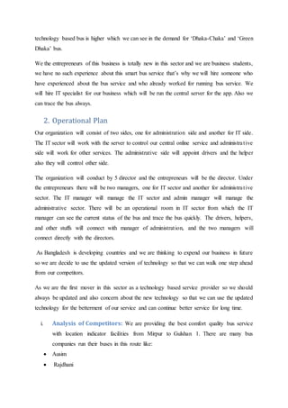 technology based bus is higher which we can see in the demand for ‘Dhaka-Chaka’ and ‘Green
Dhaka’ bus.
We the entrepreneurs of this business is totally new in this sector and we are business students,
we have no such experience about this smart bus service that’s why we will hire someone who
have experienced about the bus service and who already worked for running bus service. We
will hire IT specialist for our business which will be run the central server for the app. Also we
can trace the bus always.
2. Operational Plan
Our organization will consist of two sides, one for administration side and another for IT side.
The IT sector will work with the server to control our central online service and administrative
side will work for other services. The administrative side will appoint drivers and the helper
also they will control other side.
The organization will conduct by 5 director and the entrepreneurs will be the director. Under
the entrepreneurs there will be two managers, one for IT sector and another for administrative
sector. The IT manager will manage the IT sector and admin manager will manage the
administrative sector. There will be an operational room in IT sector from which the IT
manager can see the current status of the bus and trace the bus quickly. The drivers, helpers,
and other stuffs will connect with manager of administration, and the two managers will
connect directly with the directors.
As Bangladesh is developing countries and we are thinking to expend our business in future
so we are decide to use the updated version of technology so that we can walk one step ahead
from our competitors.
As we are the first mover in this sector as a technology based service provider so we should
always be updated and also concern about the new technology so that we can use the updated
technology for the betterment of our service and can continue better service for long time.
i. Analysis of Competitors: We are providing the best comfort quality bus service
with location indicator facilities from Mirpur to Gulshan 1. There are many bus
companies run their buses in this route like:
 Ausim
 Rajdhani
 