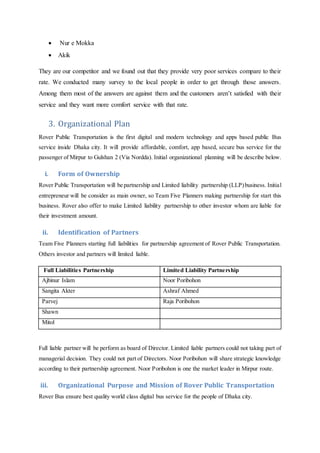  Nur e Mokka
 Akik
They are our competitor and we found out that they provide very poor services compare to their
rate. We conducted many survey to the local people in order to get through those answers.
Among them most of the answers are against them and the customers aren’t satisfied with their
service and they want more comfort service with that rate.
3. Organizational Plan
Rover Public Transportation is the first digital and modern technology and apps based public Bus
service inside Dhaka city. It will provide affordable, comfort, app based, secure bus service for the
passenger of Mirpur to Gulshan 2 (Via Nordda). Initial organizational planning will be describe below.
i. Form of Ownership
Rover Public Transportation will be partnership and Limited liability partnership (LLP)business. Initial
entrepreneur will be consider as main owner, so Team Five Planners making partnership for start this
business. Rover also offer to make Limited liability partnership to other investor whom are liable for
their investment amount.
ii. Identification of Partners
Team Five Planners starting full liabilities for partnership agreement of Rover Public Transportation.
Others investor and partners will limited liable.
Full Liabilities Partnership Limited Liability Partnership
Ajbinur Islam Noor Poribohon
Sangita Akter Ashraf Ahmed
Parvej Raja Poribohon
Shawn
Mitol
Full liable partner will be perform as board of Director. Limited liable partners could not taking part of
managerial decision. They could not part of Directors. Noor Poribohon will share strategic knowledge
according to their partnership agreement. Noor Poribohon is one the market leader in Mirpur route.
iii. Organizational Purpose and Mission of Rover Public Transportation
Rover Bus ensure best quality world class digital bus service for the people of Dhaka city.
 