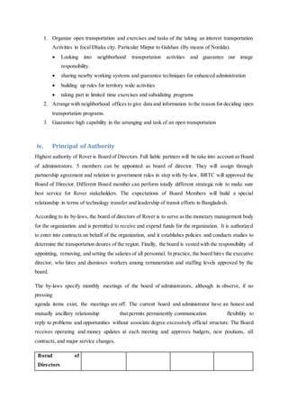 1. Organize open transportation and exercises and tasks of the taking an interest transportation
Activities in focal Dhaka city. Particular Mirpur to Gulshan (By means of Nordda).
 Looking into neighborhood transportation activities and guarantee our image
responsibility.
 sharing nearby working systems and guarantee techniques for enhanced administration
 building up rules for territory wide activities
 taking part in limited time exercises and subsidizing programs
2. Arrange with neighborhood offices to give data and information to the reason for deciding open
transportation programs.
3. Guarantee high capability in the arranging and task of an open transportation
iv. Principal of Authority
Highest authority of Rover is Board of Directors. Full liable partners will be take into account as Board
of administrators. 5 members can be appointed as board of director. They will assign through
partnership agreement and relation to government rules in step with by-law. BRTC will approved the
Board of Director. Different Board member can perform totally different strategic role to make sure
best service for Rover stakeholders. The expectations of Board Members will build a special
relationship in terms of technology transfer and leadership of transit efforts in Bangladesh.
According to its by-laws, the board of directors of Rover is to serve as the monetary management body
for the organization and is permitted to receive and expend funds for the organization. It is authorized
to enter into contracts on behalf of the organization, and it establishes policies and conducts studies to
determine the transportation desires of the region. Finally, the board is vested with the responsibility of
appointing, removing, and setting the salaries of all personnel. In practice, the board hires the executive
director, who hires and dismisses workers among remuneration and staffing levels approved by the
board.
The by-laws specify monthly meetings of the board of administrators, although in observe, if no
pressing
agenda items exist, the meetings are off. The current board and administrator have an honest and
mutually ancillary relationship that permits permanently communication flexibility to
reply to problems and opportunities without associate degree excessively official structure. The Board
receives operating and money updates at each meeting and approves budgets, new positions, all
contracts, and major service changes.
Borad of
Directors
 
