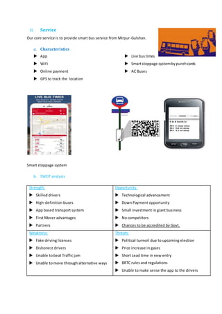 ii. Service
Our core service is to provide smart bus service from Mirpur-Gulshan.
a. Characteristics
 App
 WiFi
 Online payment
 GPS to track the location
 Live bustimes
 Smartstoppage systembypunchcards
 AC Buses
Smart stoppage system
b. SWOT analysis
Strength:
 Skilled drivers
 High-definition buses
 App based transport system
 First Mover advantages
 Partners
Opportunity:
 Technological advancement
 Down Payment opportunity
 Small investment in giant business
 No competitors
 Chances to be accredited by Govt.
Weakness:
 Fake driving licenses
 Dishonest drivers
 Unable to beat Traffic jam
 Unable to move through alternative ways
Threats:
 Political turmoil due to upcoming election
 Price increase in gases
 Short Lead time in new entry
 BRTC rules and regulations
 Unable to make sense the app to the drivers
 