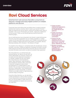 overview




     Rovi Cloud Services
     Entertainment web services that allow consumers to
     discover, manage and enjoy digital content on multiple
     platforms and devices
                                                                                        •	 Create	innovative	
                                                                                           entertainment applications,
     Consumers have more options than ever before when it comes to enjoying
                                                                                           content and services
     entertainment anytime, anywhere. Want to watch your favorite TV show?
                                                                                           for multiple devices and
     Grab your bag and pick up your phone. Looking for the latest music video on           platforms
     YouTube? Turn on your TV and point your remote. Hoping for a Hollywood
     hit this evening? Power up your favorite gaming machine and let the                •	 Enable	consumers	to	
                                                                                           discover new content
     streaming begin...
                                                                                           to drive sales and
                                                                                           consumption
     As our world becomes more connected to the internet, content and services
     that were once device-dependent are now readily accessible on multiple             •	 Enhance	the	user	
     screens. By the year 2020, there could be up to 16 billion connected devices          experience with rich
                                                                                           entertainment information
     with an average of nearly 6 devices for every person on the planet. (Source:
                                                                                           about music, movies, TV
     McKinsey Quarterly, 2010, Number 2, The Internet of Things)                           shows, celebrities and more

     To compete in this “always-on,” connected world, CE manufacturers, service         •	 Monetize	connected	
     providers, and online, mobile and application developers will need to quickly         offerings with advertising
                                                                                           capabilities and
     build products and services that provide consumers with up-to-the-minute,
                                                                                           sponsored search and
     accurate information and content, as well as a consistent user experience.            recommendations

     Rovi Cloud Services, our entertainment web
     services offering, can help you do just that—as
     well as differentiate your products, speed time-
     to-market and drive sales and consumption,
     in a flexible, scalable way like never before.
     Rovi Cloud Services’ recommendations,
     search, data, advertising, media recognition
     and management solutions allow consumers
     to discover, manage and enjoy content
     and applications on multiple platforms and
     devices. They can help you bring products and
     services to market faster—from entertainment
     applications to stores and portals—as well as
     maintain up-to-date content to help ensure your                                     Rovi
     customer keeps coming back.                                                     Cloud Services

     Using Rovi Cloud Services, you can also add
     content and features on the fly without investing
     in new infrastructure or licensing new software.
     And, you have the ability to easily extend your
     existing capabilities as needed, and as soon as
     you need them.
 