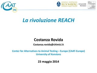 La rivoluzione REACH 
Costanza Rovida 
Costanza.rovida@chimici.it 
Center for Alternatives to Animal Testing – Europe (CAAT-Europe) 
University of Konstanz 
23 maggio 2014 
 