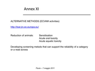Annex XI 
ALTERNATIVE METHODS (ECVAM activities) 
http://tsar.jrc.ec.europa.eu/ 
Reduction of animals: Sensitisation 
Acute oral toxicity 
Acute aquatic toxicity 
Developing screening metods that can support the reliability of a category 
or a read across 
Pavia – 7 maggio 2011 
 