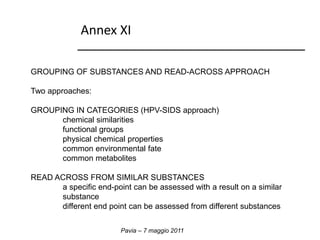 Annex XI 
GROUPING OF SUBSTANCES AND READ-ACROSS APPROACH 
Pavia – 7 maggio 2011 
Two approaches: 
GROUPING IN CATEGORIES (HPV-SIDS approach) 
chemical similarities 
functional groups 
physical chemical properties 
common environmental fate 
common metabolites 
READ ACROSS FROM SIMILAR SUBSTANCES 
a specific end-point can be assessed with a result on a similar 
substance 
different end point can be assessed from different substances 
 