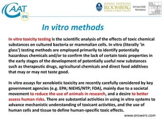 In vitro methods 
In vitro toxicity testing is the scientific analysis of the effects of toxic chemical 
substances on cultured bacteria or mammalian cells. In vitro (literally 'in 
glass') testing methods are employed primarily to identify potentially 
hazardous chemicals and/or to confirm the lack of certain toxic properties in 
the early stages of the development of potentially useful new substances 
such as therapeutic drugs, agricultural chemicals and direct food additives 
that may or may not taste good. 
In vitro assays for xenobiotic toxicity are recently carefully considered by key 
government agencies (e.g. EPA; NIEHS/NTP; FDA), mainly due to a societal 
movement to reduce the use of animals in research, and a desire to better 
assess human risks. There are substantial activities in using in vitro systems to 
advance mechanistic understanding of toxicant activities, and the use of 
human cells and tissue to define human-specific toxic effects. 
www.answers.com 
 