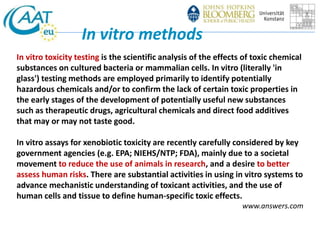 In vitro methods 
In vitro toxicity testing is the scientific analysis of the effects of toxic chemical 
substances on cultured bacteria or mammalian cells. In vitro (literally 'in 
glass') testing methods are employed primarily to identify potentially 
hazardous chemicals and/or to confirm the lack of certain toxic properties in 
the early stages of the development of potentially useful new substances 
such as therapeutic drugs, agricultural chemicals and direct food additives 
that may or may not taste good. 
In vitro assays for xenobiotic toxicity are recently carefully considered by key 
government agencies (e.g. EPA; NIEHS/NTP; FDA), mainly due to a societal 
movement to reduce the use of animals in research, and a desire to better 
assess human risks. There are substantial activities in using in vitro systems to 
advance mechanistic understanding of toxicant activities, and the use of 
human cells and tissue to define human-specific toxic effects. 
www.answers.com 
 