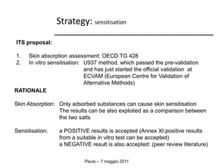 Strategy: sensitisation 
Pavia – 7 maggio 2011 
ITS proposal: 
1. Skin absorption assessment: OECD TG 428 
2. In vitro sensitisation: U937 method, which passed the pre-validation 
and has just started the official validation at 
ECVAM (European Centre for Validation of 
Alternative Methods) 
RATIONALE 
Skin Absorption: Only adsorbed substances can cause skin sensitisation 
The results can be also exploited as a comparison between 
the two salts 
Sensitisation: a POSITIVE results is accepted (Annex XI:positive results 
from a suitable in vitro test can be accepted) 
a NEGATIVE result is also accepted: (peer review literature) 
 