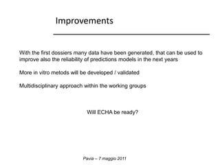 Improvements 
With the first dossiers many data have been generated, that can be used to 
improve also the reliability of predictions models in the next years 
More in vitro metods will be developed / validated 
Multidisciplinary approach within the working groups 
Will ECHA be ready? 
Pavia – 7 maggio 2011 
 