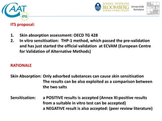 ITS proposal: 
1. Skin absorption assessment: OECD TG 428 
2. In vitro sensitisation: THP-1 method, which passed the pre-validation 
and has just started the official validation at ECVAM (European Centre 
for Validation of Alternative Methods) 
RATIONALE 
Skin Absorption: Only adsorbed substances can cause skin sensitisation 
The results can be also exploited as a comparison between 
the two salts 
Sensitisation: a POSITIVE results is accepted (Annex XI:positive results 
from a suitable in vitro test can be accepted) 
a NEGATIVE result is also accepted: (peer review literature) 
 