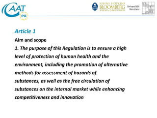 Article 1 
Aim and scope 
1. The purpose of this Regulation is to ensure a high 
level of protection of human health and the 
environment, including the promotion of alternative 
methods for assessment of hazards of 
substances, as well as the free circulation of 
substances on the internal market while enhancing 
competitiveness and innovation 
 