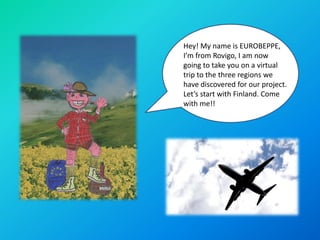 Hey! My name is EUROBEPPE,
I’m from Rovigo, I am now
going to take you on a virtual
trip to the three regions we
have discovered for our project.
Let’s start with Finland. Come
with me!!
 