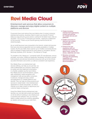 overview




     Rovi Media Cloud
     Entertainment web services that allow consumers to
     discover, manage and enjoy digital content on multiple
     platforms and devices
                                                                                     •	 Create	innovative	
                                                                                        entertainment applications,
     Consumers have more options than ever before when it comes to enjoying
                                                                                        content and services
     entertainment anytime, anywhere. Want to watch your favorite TV show?
                                                                                        for multiple devices and
     Grab your bag and pick up your phone. Looking for the latest music video on        platforms
     YouTube? Turn on your TV and point your remote. Hoping for a Hollywood
     hit this evening? Power up your favorite gaming machine and let the             •	 Enable	consumers	to	
                                                                                        discover new content
     streaming begin...
                                                                                        to drive sales and
                                                                                        consumption
     As our world becomes more connected to the internet, content and services
     that were once device-dependent are now readily accessible on multiple          •	 Enhance	the	user	
     screens. By the year 2020, there could be up to 16 billion connected devices       experience with rich
                                                                                        entertainment information
     with an average of nearly 6 devices for every person on the planet. (Source:
                                                                                        about music, movies, TV
     McKinsey Quarterly, 2010, Number 2, The Internet of Things)                        shows, celebrities and more

     To compete in this “always-on,” connected world, CE manufacturers, service      •	 Monetize	connected	
     providers, and online, mobile and application developers will need to quickly      offerings with advertising
                                                                                        capabilities and
     build products and services that provide consumers with up-to-the-minute,
                                                                                        sponsored search and
     accurate information and content, as well as a consistent user experience.         recommendations

     Rovi Media Cloud, our entertainment web
     services offering, can help you do just that—as
     well as differentiate your products, speed time-
     to-market and drive sales and consumption,
     in a flexible, scalable way like never before.
     Rovi Media Cloud’s recommendations, search,
     data, advertising, media recognition and
     management web services allow consumers
     to discover, manage and enjoy content
     and applications on multiple platforms and
     devices. They can help you bring products and
     services to market faster—from entertainment
     applications to stores and portals—as well as
     maintain up-to-date content to help ensure your
     customer keeps coming back.

     Using Rovi Media Cloud’s entertainment web
     services, you can also add content and features
     on the fly without investing in new infrastructure
     or licensing new software. And, you have the
     ability to easily extend your existing capabilities
     as needed, and as soon as you need them.
 