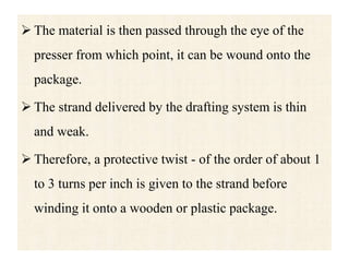  The material is then passed through the eye of the
presser from which point, it can be wound onto the
package.
 The strand delivered by the drafting system is thin
and weak.
 Therefore, a protective twist - of the order of about 1
to 3 turns per inch is given to the strand before
winding it onto a wooden or plastic package.
 