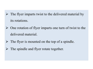  The flyer imparts twist to the delivered material by
its rotations.
 One rotation of flyer imparts one turn of twist to the
delivered material.
 The flyer is mounted on the top of a spindle.
 The spindle and flyer rotate together.
 