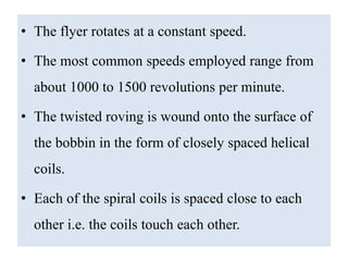 • The flyer rotates at a constant speed.
• The most common speeds employed range from
about 1000 to 1500 revolutions per minute.
• The twisted roving is wound onto the surface of
the bobbin in the form of closely spaced helical
coils.
• Each of the spiral coils is spaced close to each
other i.e. the coils touch each other.
 
