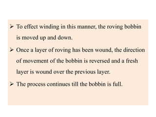  To effect winding in this manner, the roving bobbin
is moved up and down.
 Once a layer of roving has been wound, the direction
of movement of the bobbin is reversed and a fresh
layer is wound over the previous layer.
 The process continues till the bobbin is full.
 