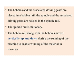 • The bobbins and the associated driving gears are
placed in a bobbin rail; the spindle and the associated
driving gears are housed in the spindle rail.
• The spindle rail is stationary.
• The bobbin rail along with the bobbins moves
vertically up and down during the running of the
machine to enable winding of the material in
traverses.
 
