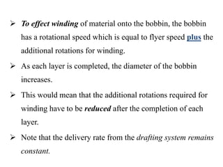  To effect winding of material onto the bobbin, the bobbin
has a rotational speed which is equal to flyer speed plus the
additional rotations for winding.
 As each layer is completed, the diameter of the bobbin
increases.
 This would mean that the additional rotations required for
winding have to be reduced after the completion of each
layer.
 Note that the delivery rate from the drafting system remains
constant.
 